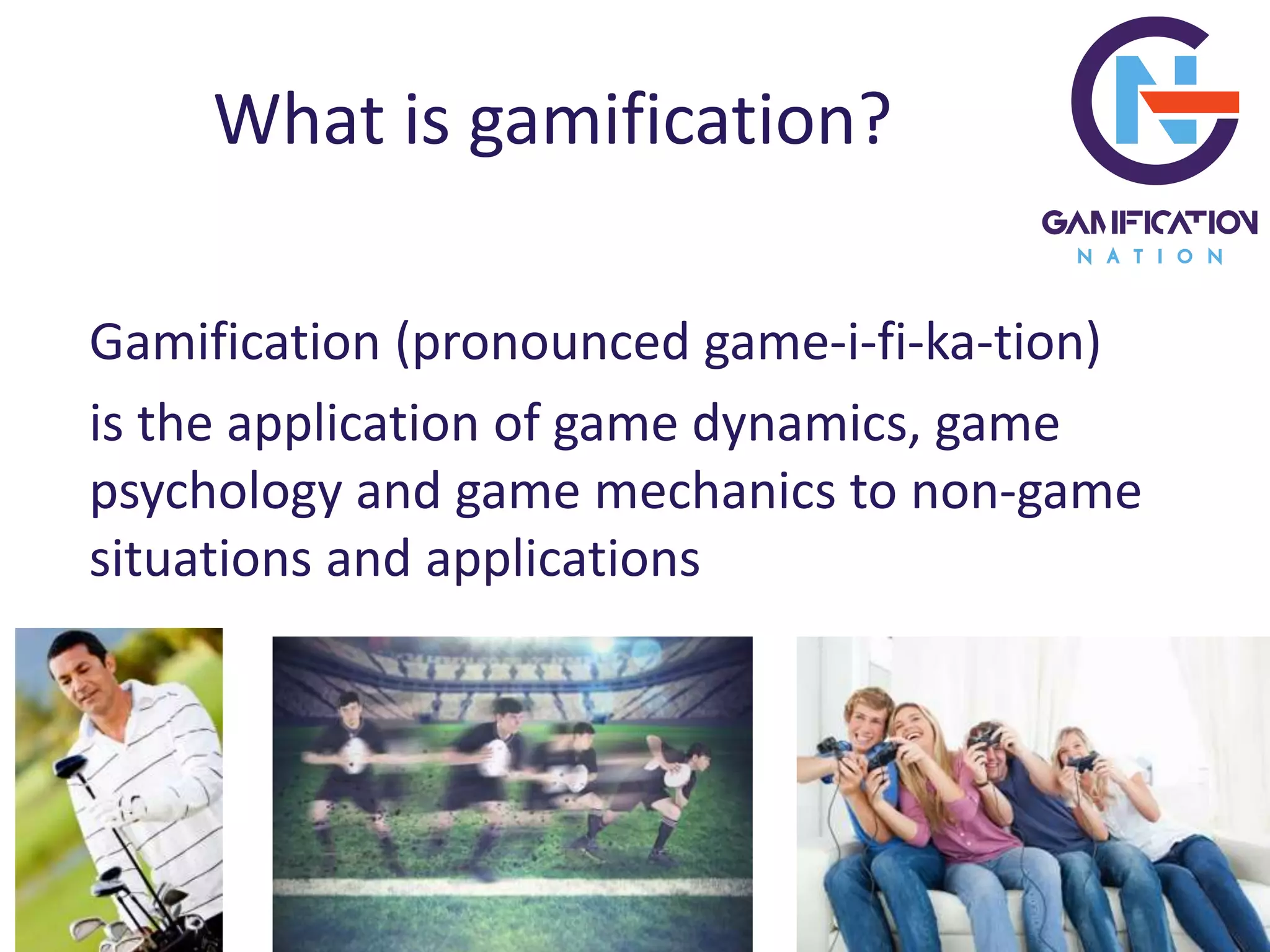 What is gamification?
Gamification (pronounced game-i-fi-ka-tion)
is the application of game dynamics, game
psychology and game mechanics to non-game
situations and applications
 