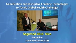 Gamification and Disruptive Enabling Technologies
to Tackle Global Health Challenges
Segamed 2015 Nice
December
David Wortley GAETSS
 