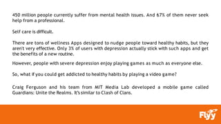 450 million people currently suffer from mental health issues. And 67% of them never seek
help from a professional.
Self care is difficult.
There are tons of wellness Apps designed to nudge people toward healthy habits, but they
aren't very effective. Only 3% of users with depression actually stick with such apps and get
the benefits of a new routine.
However, people with severe depression enjoy playing games as much as everyone else.
So, what if you could get addicted to healthy habits by playing a video game?
Craig Ferguson and his team from MIT Media Lab developed a mobile game called
Guardians: Unite the Realms. It’s similar to Clash of Clans.
 