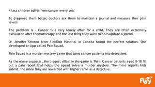 4 lacs children suffer from cancer every year.
To diagnose them better, doctors ask them to maintain a journal and measure their pain
levels.
The problem is - Cancer is a very lonely affair for a child. They are often extremely
exhausted after chemotherapy and the last thing they want to do is update a journal.
Dr. Jennifer Stinson from SickKids Hospital in Canada found the perfect solution. She
developed an App called Pain Squad.
Pain Squad is a murder mystery game that turns cancer patients into detectives.
As the name suggests, the biggest villain in the game is ‘Pain’. Cancer patients aged 8-18 fill
out a pain report that helps the squad solve a murder mystery. The more reports kids
submit, the more they are rewarded with higher ranks as a detective.
 