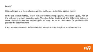 Result?
Kids no longer saw themselves as victims but heroes in the fight against cancer.
In the old journal method, 11% of kids were maintaining a journal. With Pain Squad, 90% of
the kids were actively reporting pain. The data helps doctors tell the difference between
acute changes in pain and ongoing pain, so they can be on the lookout for problems and
provide the best treatment.
It was a massive success in Canada & has moved to other hospitals to help more kids.
 