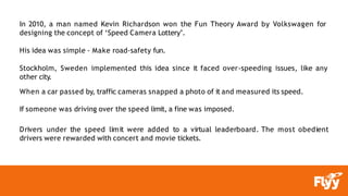 In 2010, a man named Kevin Richardson won the Fun Theory Award by Volkswagen for
designing the concept of ‘Speed Camera Lottery’.
His idea was simple - Make road-safety fun.
Stockholm, Sweden implemented this idea since it faced over-speeding issues, like any
other city.
When a car passed by, traffic cameras snapped a photo of it and measured its speed.
If someone was driving over the speed limit, a fine was imposed.
Drivers under the speed limit were added to a virtual leaderboard. The most obedient
drivers were rewarded with concert and movie tickets.
 