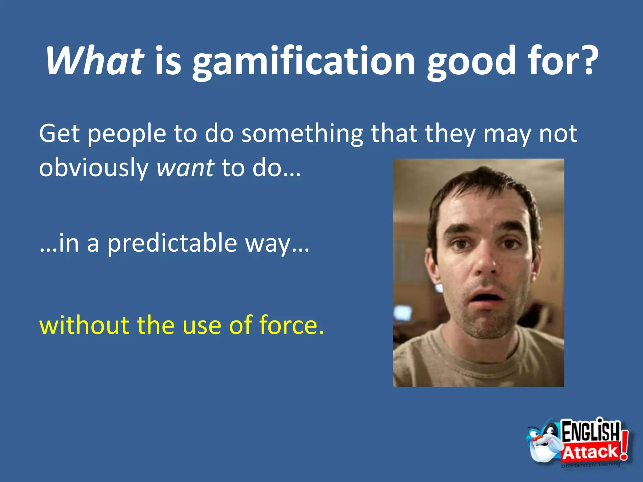 What is gamification good for?
Get people to do something that they may not
obviously want to do…
…in a predictable way…
without the use of force.
 
