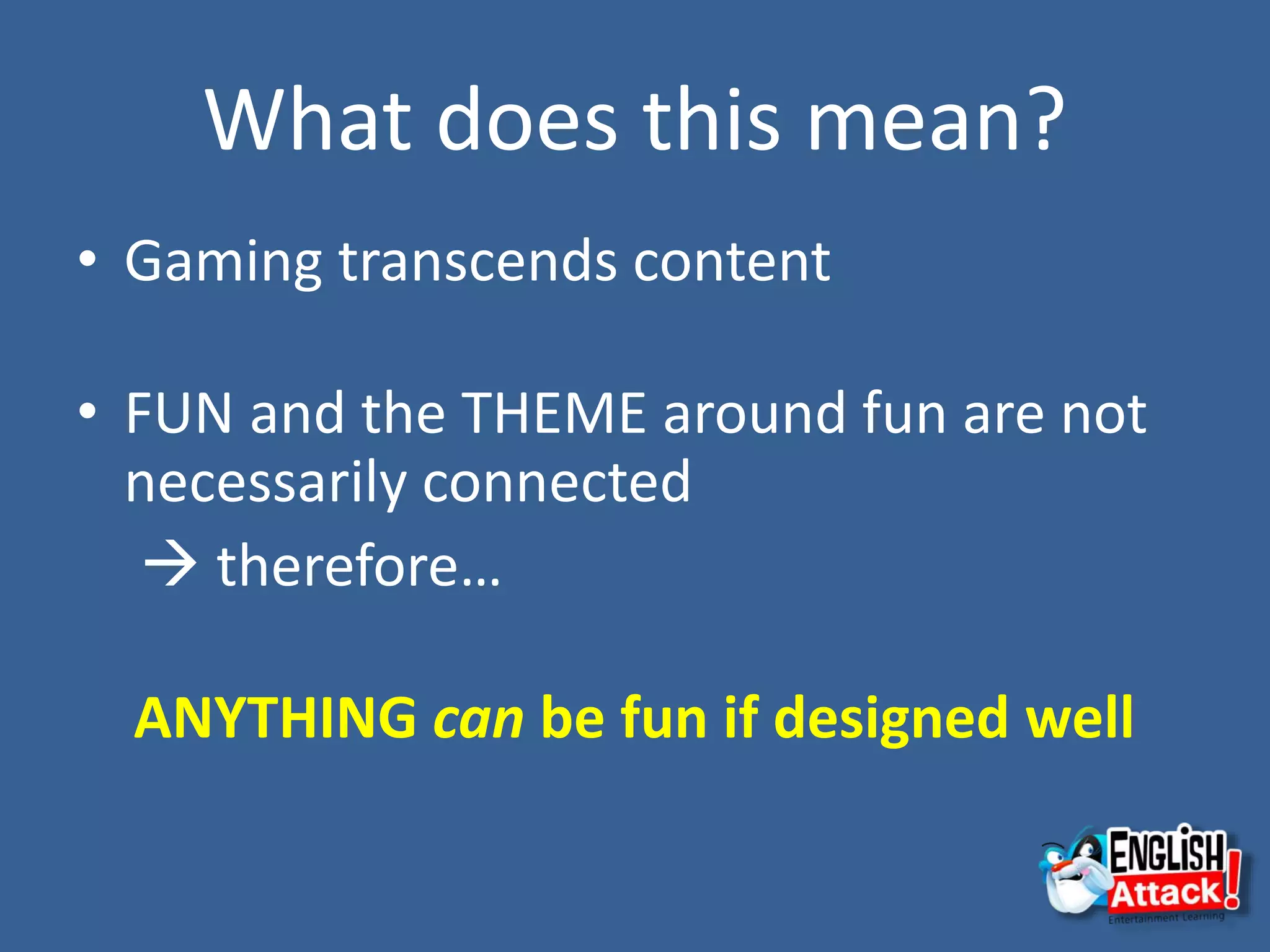 What does this mean?
• Gaming transcends content
• FUN and the THEME around fun are not
necessarily connected
 therefore…
ANYTHING can be fun if designed well
 