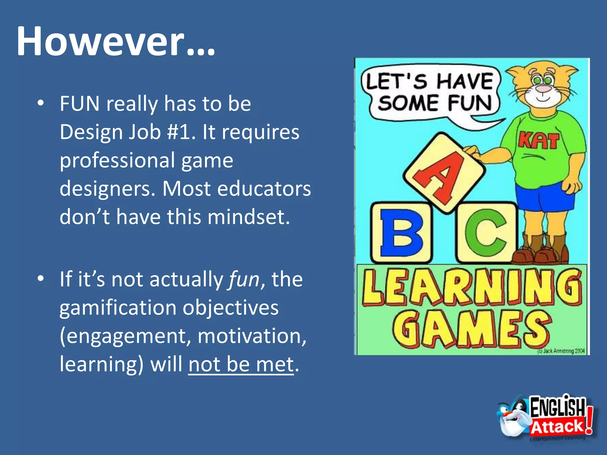 However…
• FUN really has to be
Design Job #1. It requires
professional game
designers. Most educators
don’t have this mindset.
• If it’s not actually fun, the
gamification objectives
(engagement, motivation,
learning) will not be met.
 