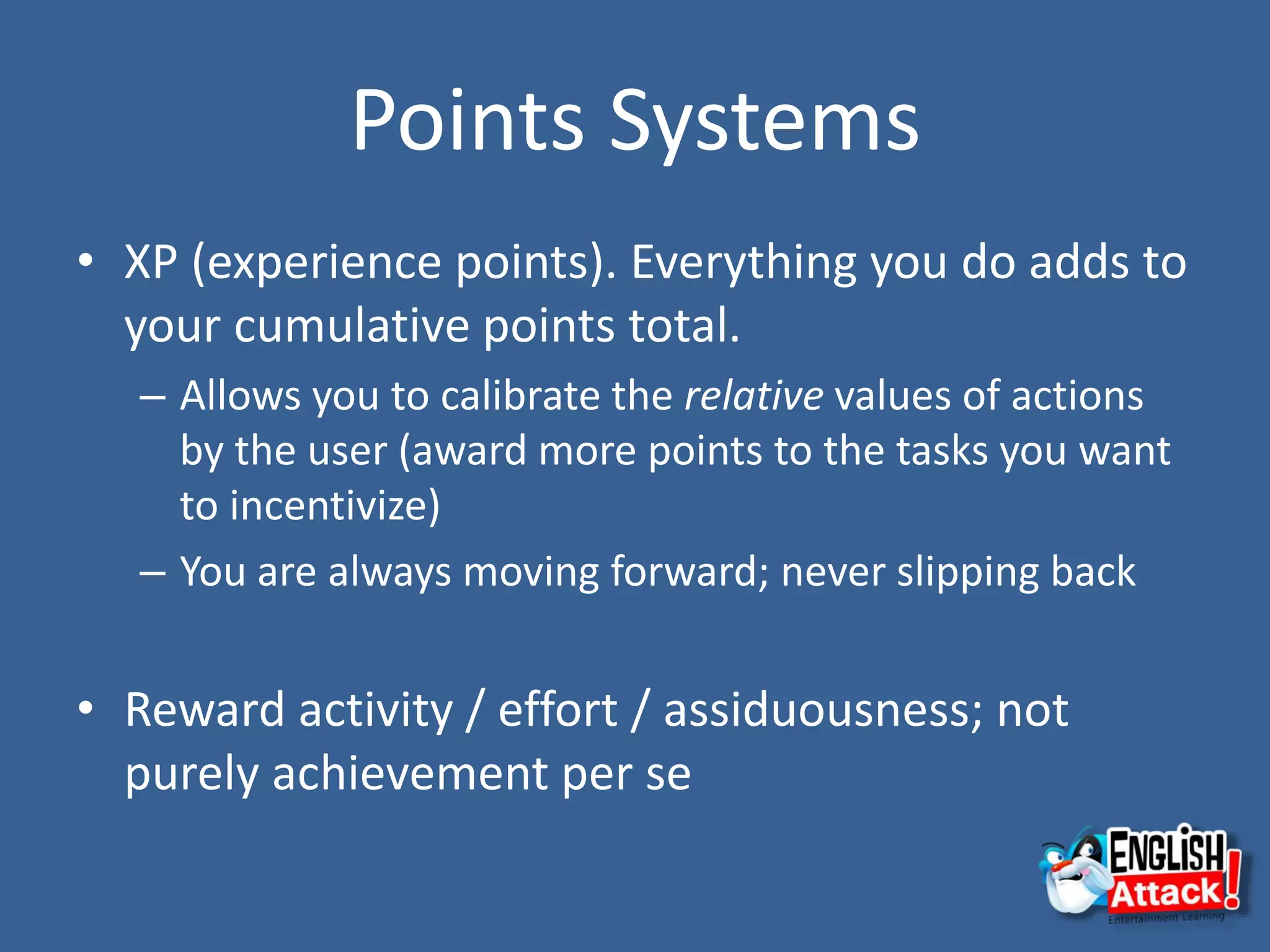 Points Systems
• XP (experience points). Everything you do adds to
your cumulative points total.
– Allows you to calibrate the relative values of actions
by the user (award more points to the tasks you want
to incentivize)
– You are always moving forward; never slipping back
• Reward activity / effort / assiduousness; not
purely achievement per se
 
