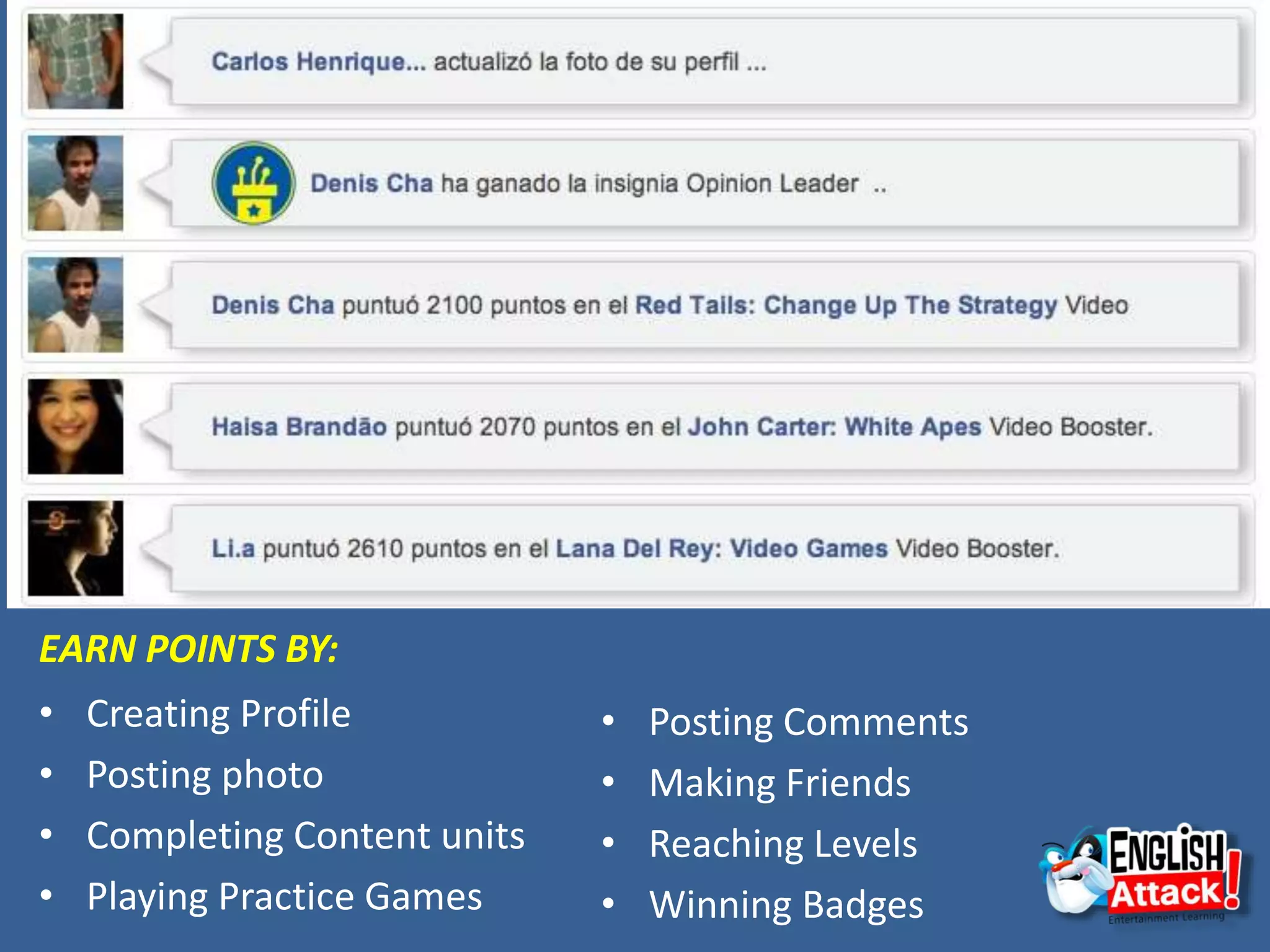 EARN POINTS BY:
• Creating Profile
• Posting photo
• Completing Content units
• Playing Practice Games
• Posting Comments
• Making Friends
• Reaching Levels
• Winning Badges
 