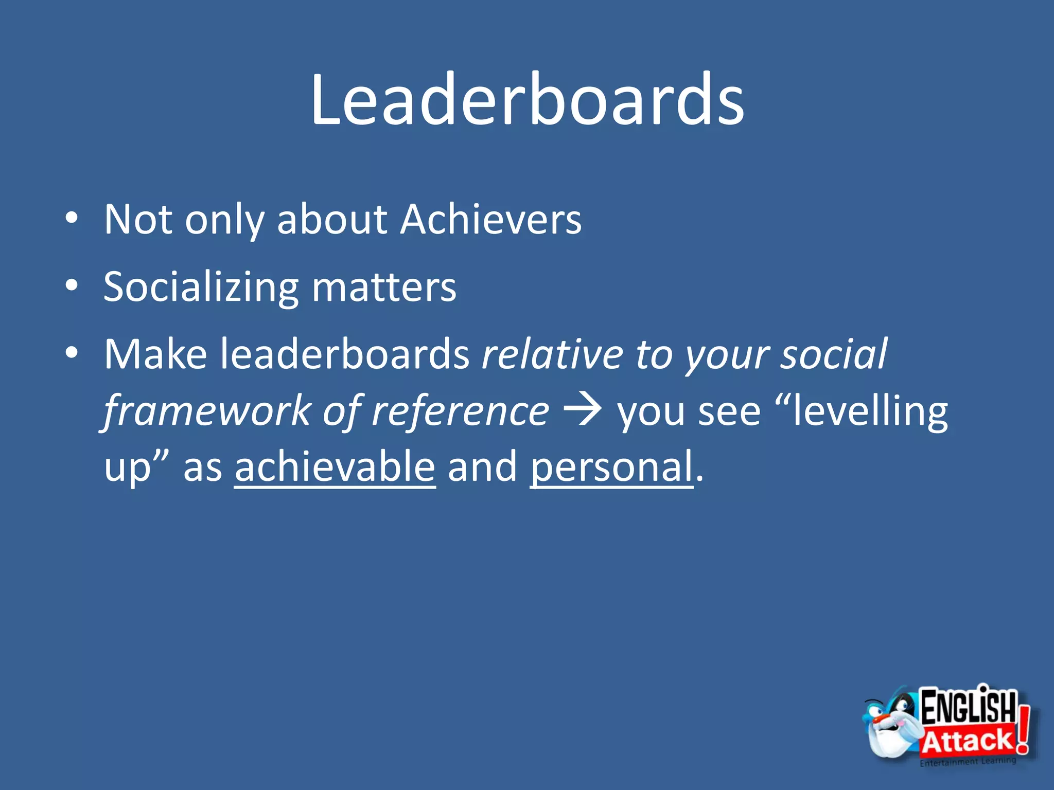 Leaderboards
• Not only about Achievers
• Socializing matters
• Make leaderboards relative to your social
framework of reference  you see “levelling
up” as achievable and personal.
 