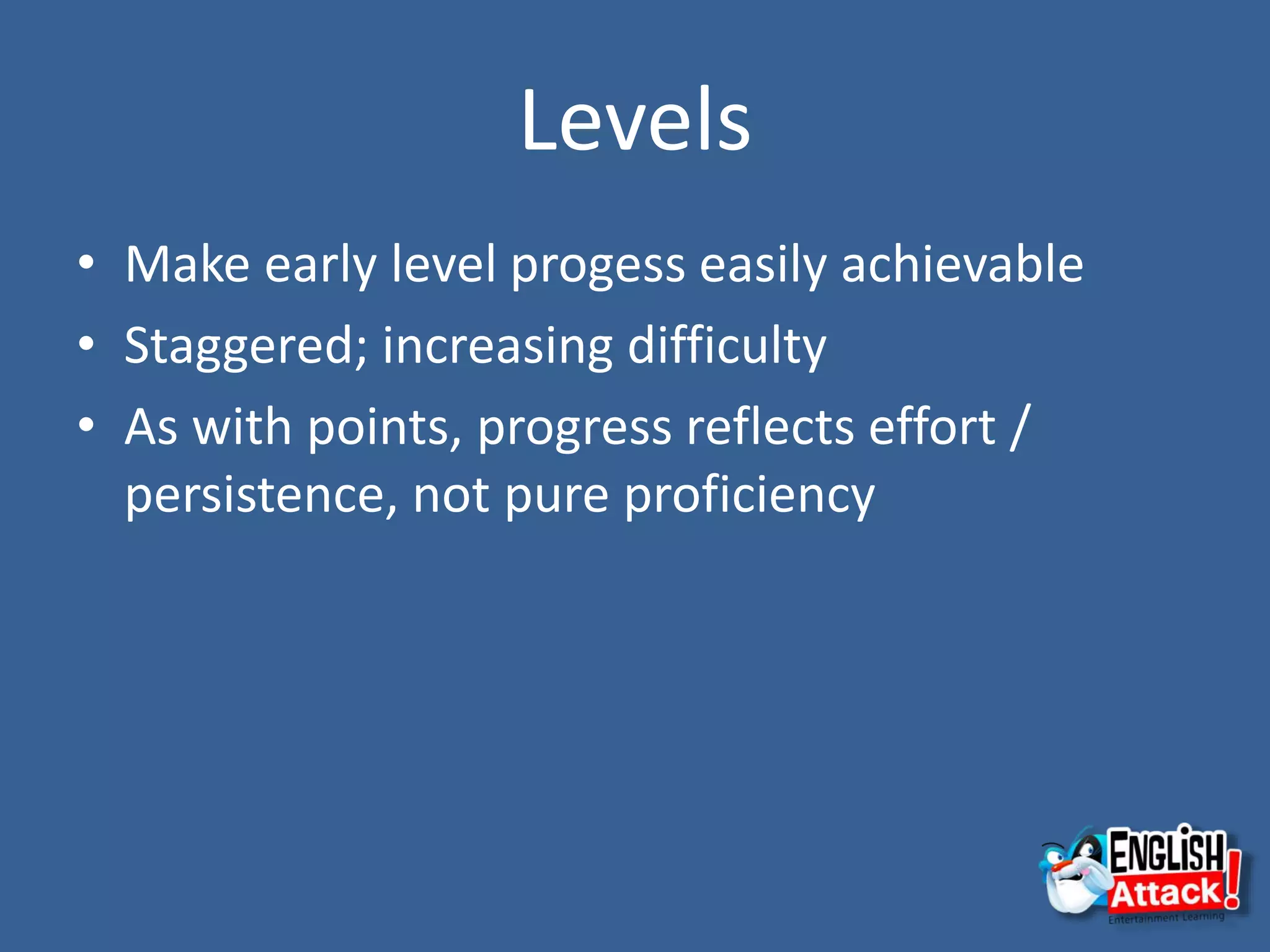 Levels
• Make early level progess easily achievable
• Staggered; increasing difficulty
• As with points, progress reflects effort /
persistence, not pure proficiency
 
