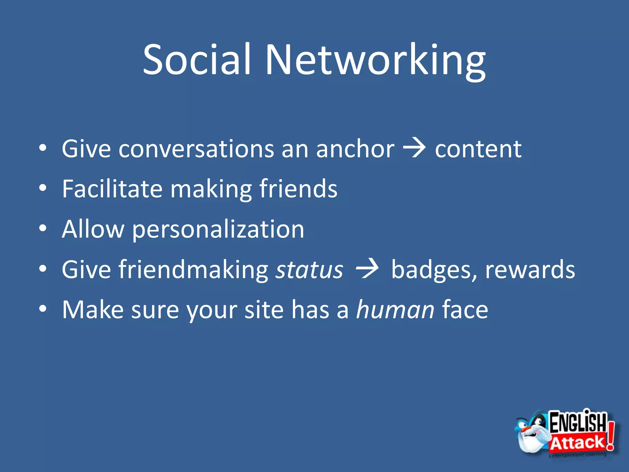 Social Networking
• Give conversations an anchor  content
• Facilitate making friends
• Allow personalization
• Give friendmaking status  badges, rewards
• Make sure your site has a human face
 