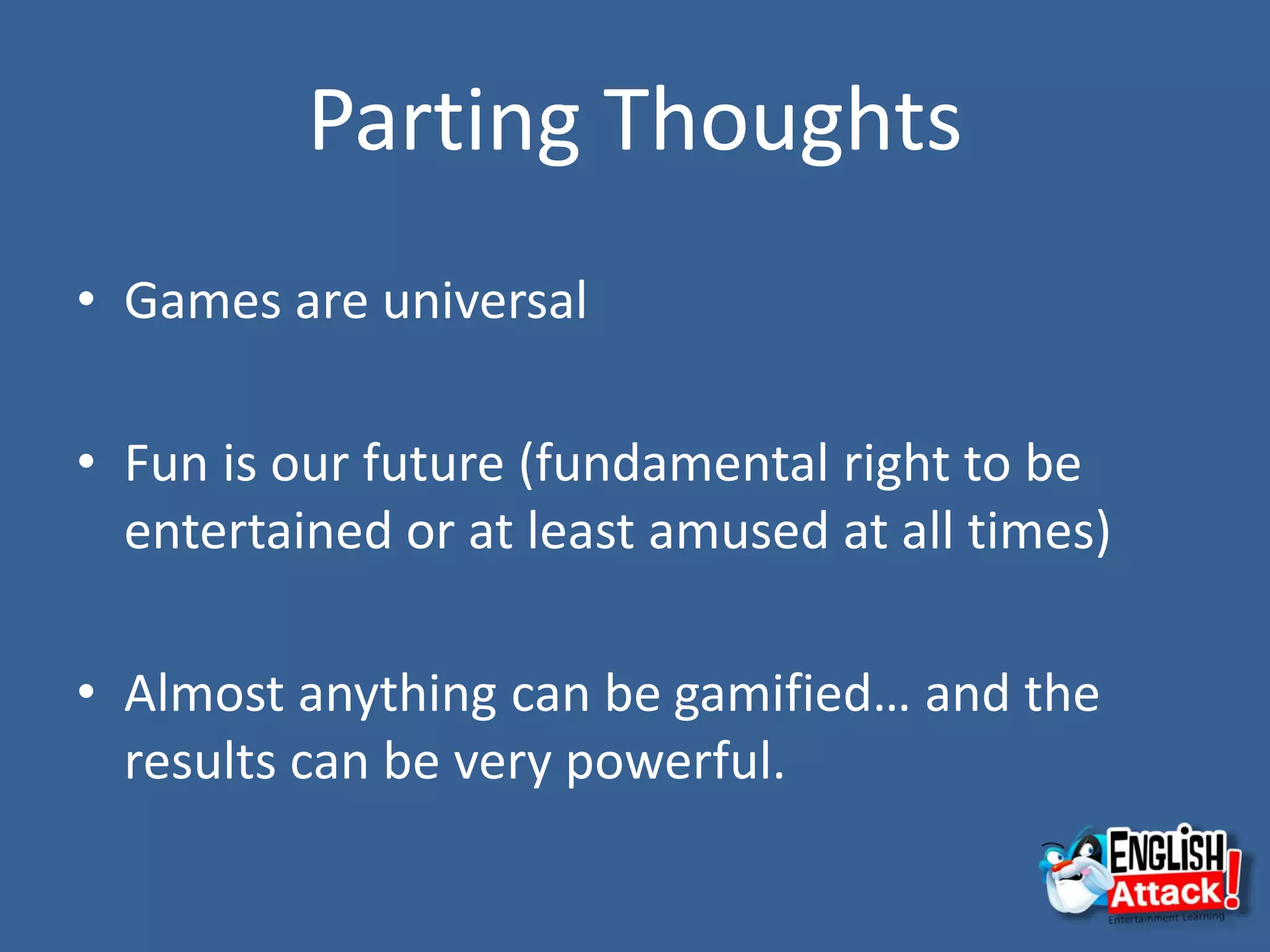 Parting Thoughts
• Games are universal
• Fun is our future (fundamental right to be
entertained or at least amused at all times)
• Almost anything can be gamified… and the
results can be very powerful.
 