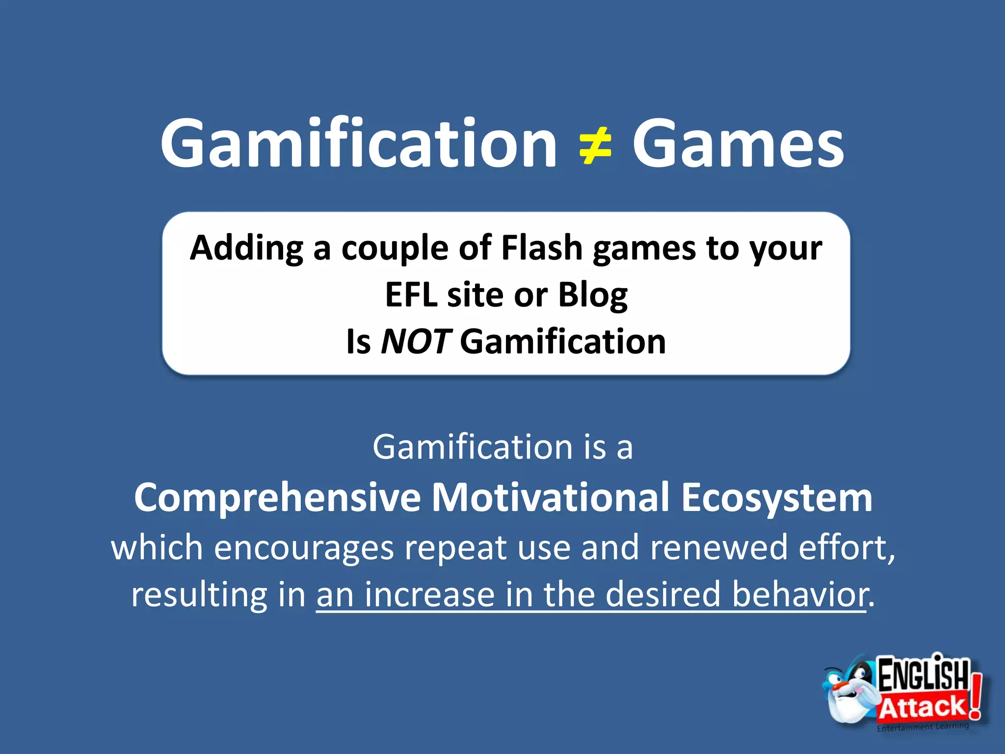 Gamification ≠ Games
Adding a couple of Flash games to your
EFL site or Blog
Is NOT Gamification
Gamification is a
Comprehensive Motivational Ecosystem
which encourages repeat use and renewed effort,
resulting in an increase in the desired behavior.
 