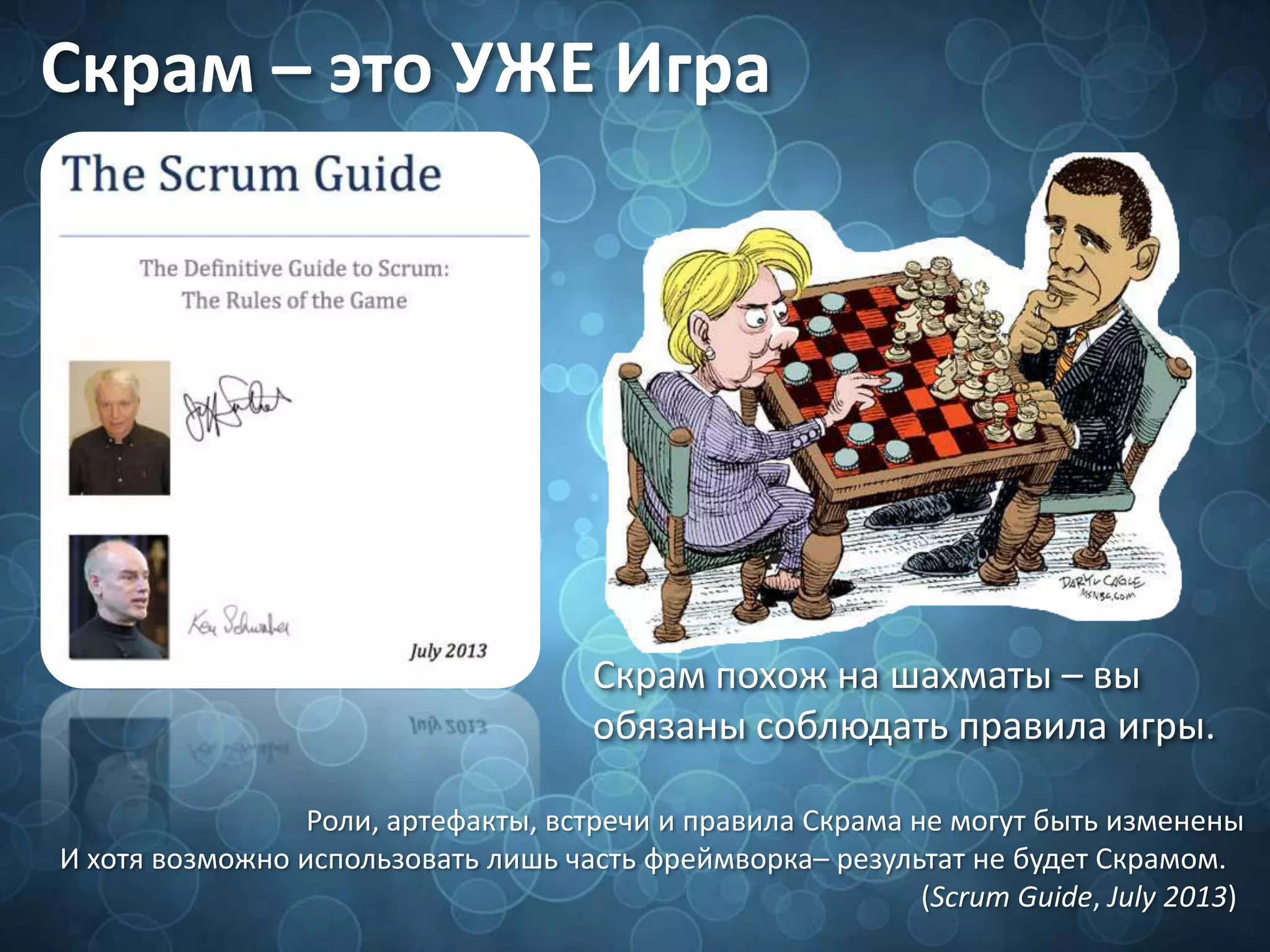 Скрам – это УЖЕ Игра
Скрам похож на шахматы – вы
обязаны соблюдать правила игры.
Роли, артефакты, встречи и правила Скрама не могут быть изменены
И хотя возможно использовать лишь часть фреймворка– результат не будет Скрамом.
(Scrum Guide, July 2013)
 