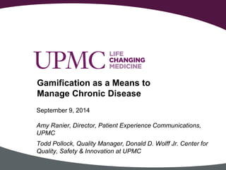 September 9, 2014 
Amy Ranier, Director, Patient Experience Communications, 
UPMC 
Todd Pollock, Quality Manager, Donald D. Wolff Jr. Center for 
Quality, Safety & Innovation at UPMC 
Gamification as a Means to 
Manage Chronic Disease 
 