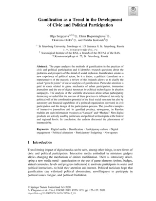 Gamiﬁcation as a Trend in the Development
of Civic and Political Participation
Olga Sergeyeva1(&)
, Elena Bogomiagkova1
,
Ekaterina Orekh1
, and Natalia Kolesnik2
1
St Petersburg University, Smolnogo st. 1/3 Entrance 9, St. Petersburg, Russia
o.v.sergeyeva@spbu.ru
2
Sociological Institute of the RAS, a Branch of the FCTAS of the RAS,
7 Krasnoarmeyskaya st. 25, St. Petersburg, Russia
Abstract. The paper analyzes the methods of gamiﬁcation in the practices of
civic and political participation and it identiﬁes research questions about the
problems and prospects of this trend of social inclusion. Gamiﬁcation creates a
new experience of political actors, be it a leader, a political consultant or a
representative of the masses; a review of the research allows us to clarify the
actual “growth points” of social analytics of gamiﬁcation. Particular attention is
paid to cases related to game mechanics of urban participation, immersive
journalism and the use of digital resources by political technologists in election
campaigns. The analysis of the scientiﬁc discussion about urban participatory
democracy revealed that the success of these practices is inﬂuenced not only by
political will of the coordination potential of the local social structure but also by
autonomy and ﬁnancial capabilities of a political organization interested in civil
participation and the design of the participation process. The possible examples
of immersive journalism and its gamiﬁed product, newsgames, in Russian
realities are such information resources as “Lentach” and “Meduza”. New digital
products are actively used by politicians and political technologists at the federal
and regional levels. In conclusion, the authors discussed the phenomena of
interpassivity.
Keywords: Digital media  Gamiﬁcation  Participatory culture  Digital
engagement  Political alienation  Participatory Budgeting  Newsgames
1 Introduction
Transforming impact of digital media can be seen, among other things, in new forms of
civic and political participation. Interactive media embodied in miniature gadgets
allows changing the mechanism of citizen mobilization. There is intensively devel-
oping a new media trend - gamiﬁcation or the use of game elements (points, badges,
virtual currencies, levels and progress indicators) to motivate participants in social and
political interactions, to hold their attention and interest. Political tacticians hope that
gamiﬁcation can withstand political absenteeism, unwillingness to participate in
political issues, fatigue, and political frustration.
© Springer Nature Switzerland AG 2020
A. Chugunov et al. (Eds.): EGOSE 2019, CCIS 1135, pp. 125–137, 2020.
https://doi.org/10.1007/978-3-030-39296-3_10
 