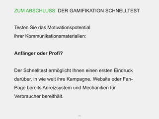 ZUM ABSCHLUSS: DER GAMIFIKATION SCHNELLTEST


Testen Sie das Motivationspotential
ihrer Kommunikationsmaterialien:


Anfänger oder Profi?


Der Schnelltest ermöglicht Ihnen einen ersten Eindruck
darüber, in wie weit ihre Kampagne, Website oder Fan-
Page bereits Anreizsystem und Mechaniken für
Verbraucher bereithält.


                             53
 