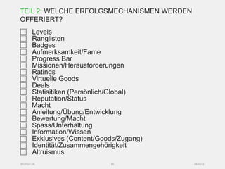 TEIL 2: WELCHE ERFOLGSMECHANISMEN WERDEN
OFFERIERT?
       Levels
       Ranglisten
       Badges
       Aufmerksamkeit/Fame
       Progress Bar
       Missionen/Herausforderungen
       Ratings
       Virtuelle Goods
       Deals
       Statisitiken (Persönlich/Global)
       Reputation/Status
       Macht
       Anleitung/Übung/Entwicklung
       Bewertung/Macht
       Spass/Unterhaltung
       Information/Wissen
       Exklusives (Content/Goods/Zugang)
       Identität/Zusammengehörigkeit
       Altruismus
SYZYGY.DE                     55           05/03/12
 