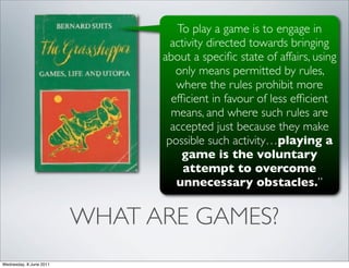 To play a game is to engage in
                                 activity directed towards bringing
                               about a speciﬁc state of affairs, using
                                  only means permitted by rules,
                                  where the rules prohibit more
                                 efﬁcient in favour of less efﬁcient
                                 means, and where such rules are
                                 accepted just because they make
                                possible such activity…playing a
                                   game is the voluntary
                                    attempt to overcome
                                  unnecessary obstacles.”


                         WHAT ARE GAMES?
Wednesday, 8 June 2011
 