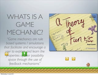 WHATS IS A
            GAME
          MECHANIC?
       “Game mechanics are rule
       based systems / simulations
     that facilitate and encourage a
      user to explore and learn the
       properties of their possibility
        space through the use of
         feedback mechanisms”

Wednesday, 8 June 2011
 