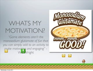 WHATS MY
        MOTIVATION?
        “Game elements aren't the
    monosodium glutamate of fun that
    you can simply add to an activity to
     make motivating and engaging” -
               Will Wright



Wednesday, 8 June 2011
 