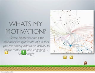 WHATS MY
        MOTIVATION?
        “Game elements aren't the
    monosodium glutamate of fun that
    you can simply add to an activity to
     make motivating and engaging” -
               Will Wright



Wednesday, 8 June 2011
 