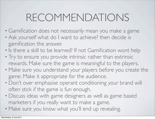 RECOMMENDATIONS
   • Gamiﬁcation does not necessarily mean     you make a game
   • Ask yourself what do I want to achieve?   then decide is
     gamiﬁcation the answer.
   • Is there a skill to be learned? If not Gamiﬁcation wont help
   • Try to ensure you provide intrinsic rather than extrinsic
     rewards. Make sure the game is meaningful to the players.
   • Make sure you understand your players before you create the
     game. Make it appropriate for the audience.
   • Don’t over emphasise operant conditioning your brand will
     often stick if the game is fun enough.
   • Discuss ideas with game designers as well as game based
     marketers if you really want to make a game.
   • Make sure you know what you’ll end up revealing.
Wednesday, 8 June 2011
 