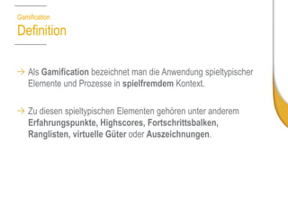 GamificationDefinition 
Als Gamificationbezeichnet man die Anwendung spieltypischer Elemente und Prozesse in spielfremdemKontext. 
Zu diesen spieltypischen Elementen gehören unter anderem Erfahrungspunkte, Highscores, Fortschrittsbalken, Ranglisten, virtuelle Güter oder Auszeichnungen. 
Quelle: Wikipedia  