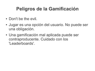 Peligros de la Gamificación
●   Don't be the evil.
●   Jugar es una opción del usuario. No puede ser
    una obligación.
●   Una gamificación mal aplicada puede ser
    contraproducente. Cuidado con los
    'Leaderboards'.
 