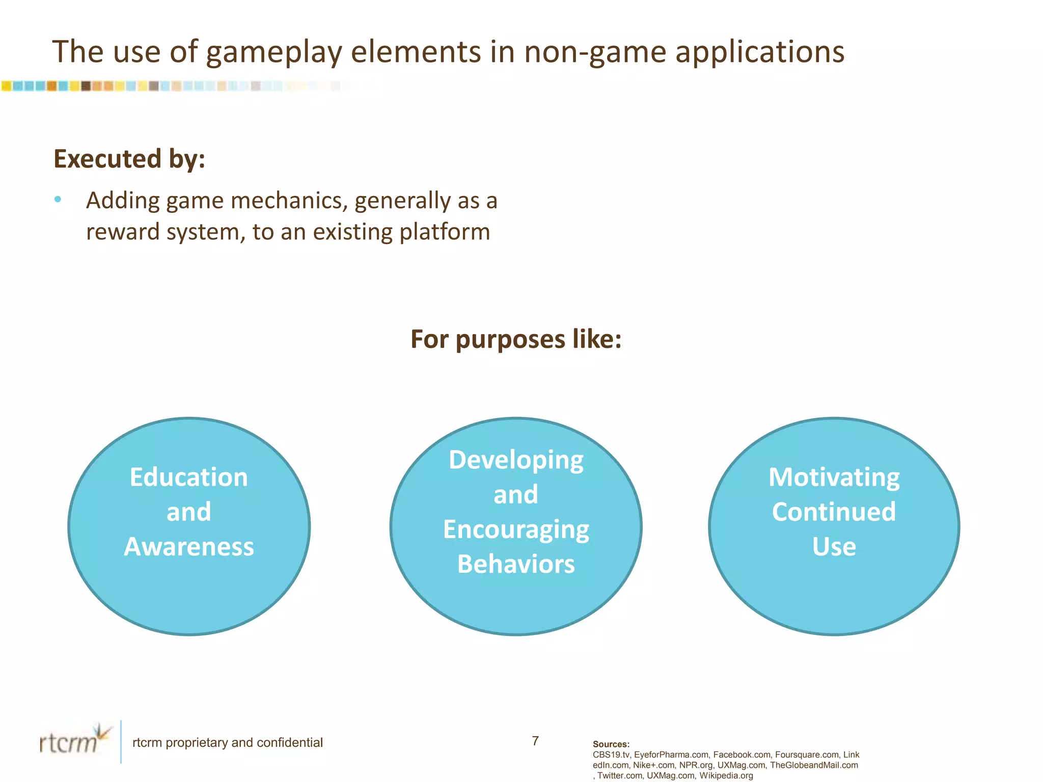 The use of gameplay elements in non-game applicationsExecuted by: Adding game mechanics, generally as a reward system, to an existing platform For purposes like:Education and AwarenessDeveloping and Encouraging BehaviorsMotivating Continued UseSources: CBS19.tv, EyeforPharma.com, Facebook.com, Foursquare.com, LinkedIn.com, Nike+.com, NPR.org, UXMag.com, TheGlobeandMail.com, Twitter.com, UXMag.com, Wikipedia.org