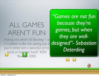 “Games are not fun
         ALL GAMES                          because they‘re
                                           games, but when
        AREN’T FUN                           they are well-
    “Asking me which Elf Bowling 1 or
    2 is better is like me asking you if designed”- Sebastian
     you'd rather eat a spoonful of rat
       turds or hamster turds” IGN             Deterding
                              Review 2005



Saturday, 17 September 2011
 