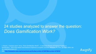 24 studies analyzed to answer the question:
Does Gamification Work?
J.	
  Hamari,	
  J.	
  Koivisto	
  and	
  H.	
  Sarsa,	
  "Does	
  Gamiﬁca?on	
  Work?	
  -­‐-­‐	
  A	
  Literature	
  Review	
  of	
  Empirical	
  Studies	
  on	
  
Gamiﬁca?on,"	
  2014	
  47th	
  Hawaii	
  Interna1onal	
  Conference	
  on	
  System	
  Sciences,	
  Waikoloa,	
  HI,	
  2014,	
  pp.	
  3025-­‐3034.	
  doi:	
  
10.1109/HICSS.2014.377	
  
URL:	
  h#p://ieeexplore.ieee.org/stamp/stamp.jsp?tp=&arnumber=6758978&isnumber=6758592	
  
 