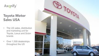 Toyota Motor
Sales USA
•  The US sales, distribution
and marketing unit for
Toyota, Lexus and Scion
brands
•  Over 1,500 dealerships
throughout the US
 