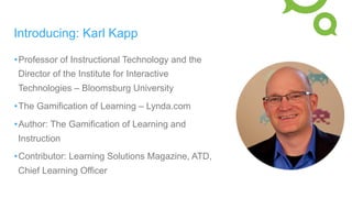Introducing: Karl Kapp
• Professor of Instructional Technology and the
Director of the Institute for Interactive
Technologies – Bloomsburg University
• The Gamification of Learning – Lynda.com
• Author: The Gamification of Learning and
Instruction
• Contributor: Learning Solutions Magazine, ATD,
Chief Learning Officer
 