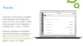 Results
Learners in the games condition
volunteered to do significantly
more EXTRA training (M = 6.28)
than learners in the no-games
condition (M = 3.3) p < 0.001).
A strong significant correlation
was found between engaging in
optional extra training and the
number of correct quiz answers, r
(6301) = 0.67, p < 0.001.
 