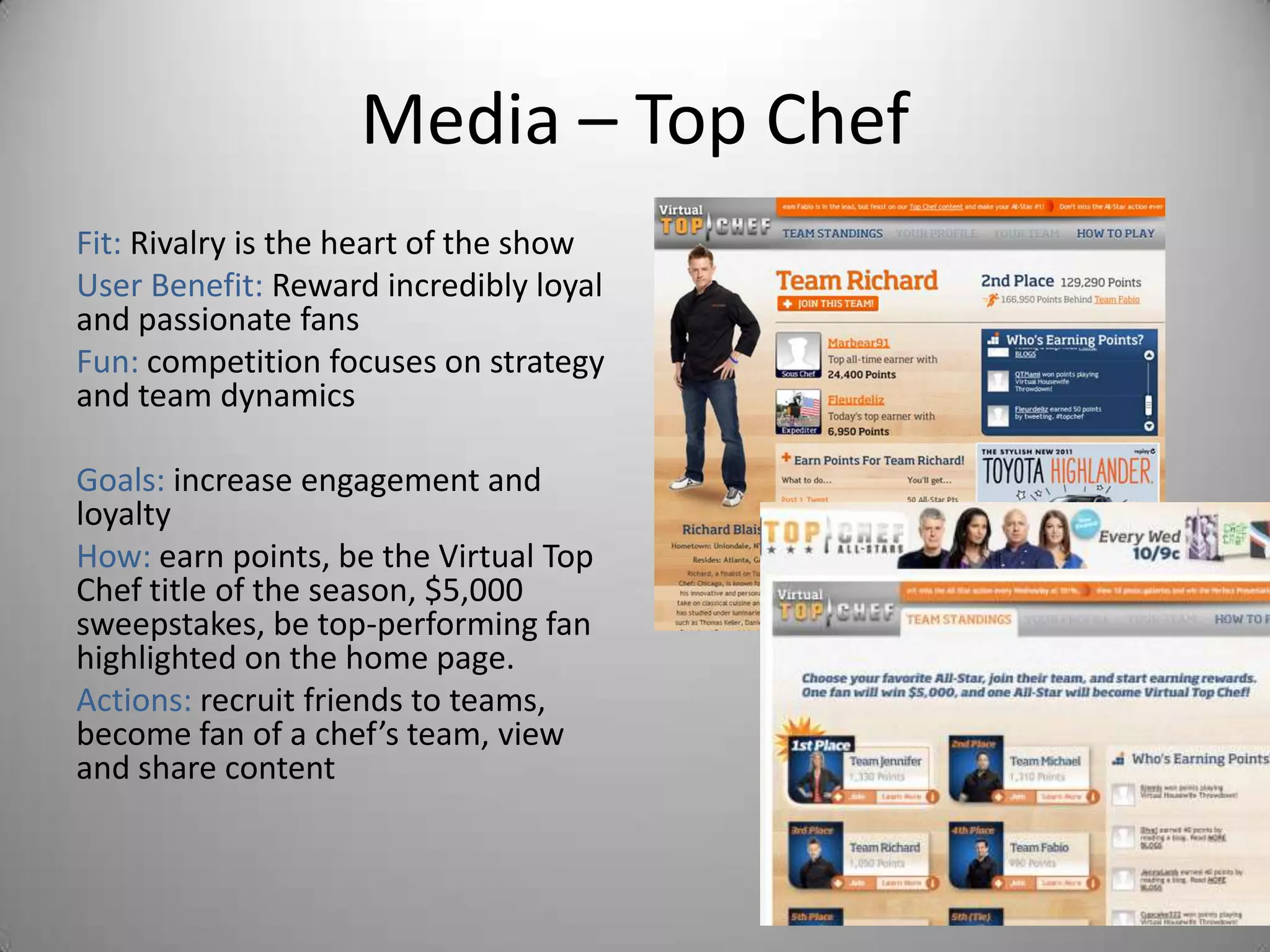 Media – Top Chef
Fit: Rivalry is the heart of the show
User Benefit: Reward incredibly loyal
and passionate fans
Fun: competition focuses on strategy
and team dynamics

Goals: increase engagement and
loyalty
How: earn points, be the Virtual Top
Chef title of the season, $5,000
sweepstakes, be top-performing fan
highlighted on the home page.
Actions: recruit friends to teams,
become fan of a chef’s team, view
and share content
 