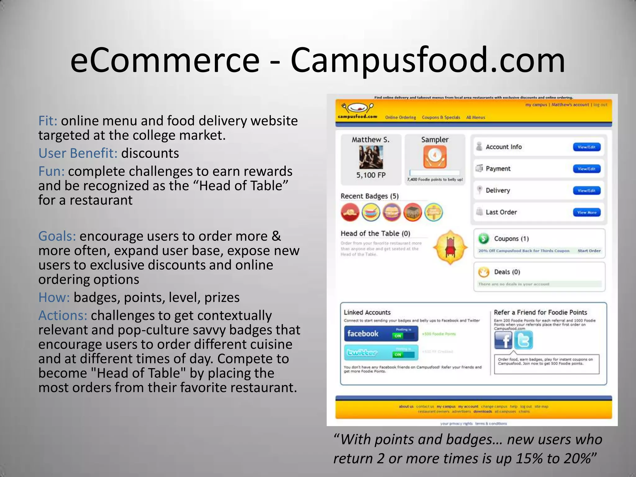 eCommerce - Campusfood.com
Fit: online menu and food delivery website
targeted at the college market.
User Benefit: discounts
Fun: complete challenges to earn rewards
and be recognized as the “Head of Table”
for a restaurant

Goals: encourage users to order more &
more often, expand user base, expose new
users to exclusive discounts and online
ordering options
How: badges, points, level, prizes
Actions: challenges to get contextually
relevant and pop-culture savvy badges that
encourage users to order different cuisine
and at different times of day. Compete to
become "Head of Table" by placing the
most orders from their favorite restaurant.


                                              “With points and badges… new users who
                                              return 2 or more times is up 15% to 20%”
 