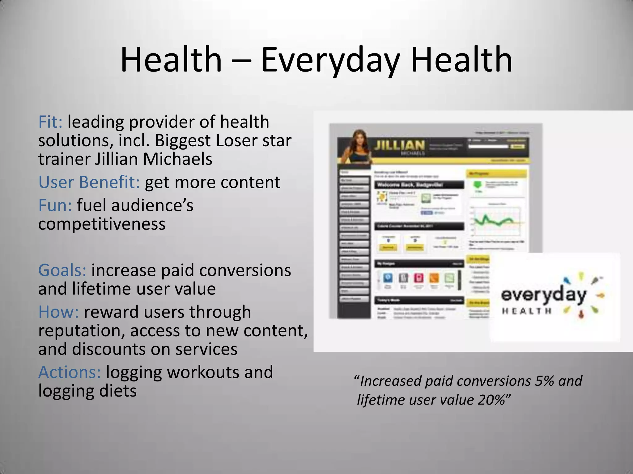 Health – Everyday Health
Fit: leading provider of health
solutions, incl. Biggest Loser star
trainer Jillian Michaels
User Benefit: get more content
Fun: fuel audience’s
competitiveness

Goals: increase paid conversions
and lifetime user value
How: reward users through
reputation, access to new content,
and discounts on services
Actions: logging workouts and         “Increased paid conversions 5% and
logging diets                          lifetime user value 20%”
 