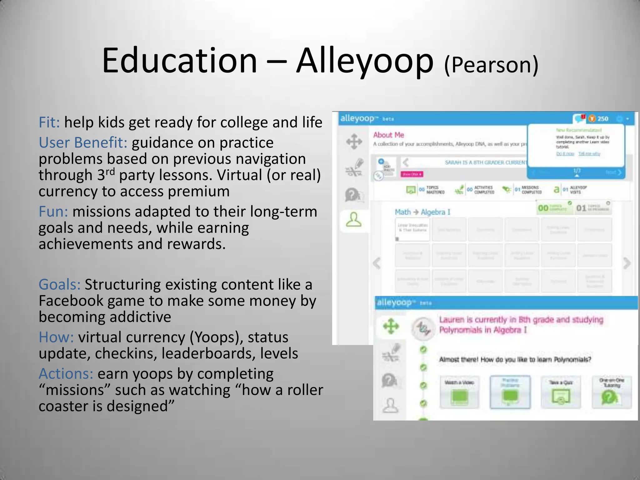 Education – Alleyoop (Pearson)
Fit: help kids get ready for college and life
User Benefit: guidance on practice
problems based on previous navigation
through 3rd party lessons. Virtual (or real)
currency to access premium
Fun: missions adapted to their long-term
goals and needs, while earning
achievements and rewards.

Goals: Structuring existing content like a
Facebook game to make some money by
becoming addictive
How: virtual currency (Yoops), status
update, checkins, leaderboards, levels
Actions: earn yoops by completing
“missions” such as watching “how a roller
coaster is designed”
 