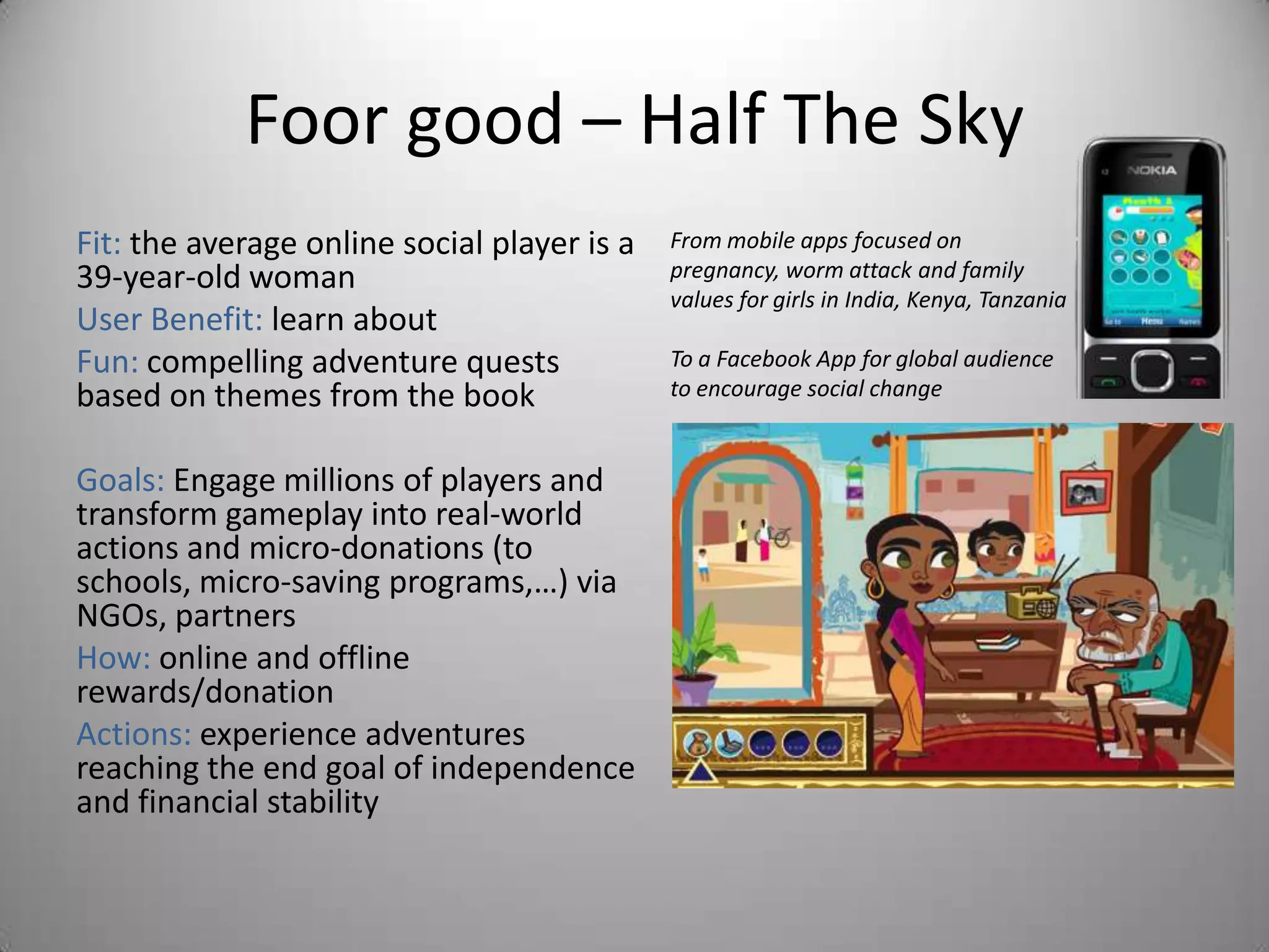 Foor good – Half The Sky
Fit: the average online social player is a   From mobile apps focused on
39-year-old woman                            pregnancy, worm attack and family
                                             values for girls in India, Kenya, Tanzania
User Benefit: learn about
Fun: compelling adventure quests             To a Facebook App for global audience
based on themes from the book                to encourage social change


Goals: Engage millions of players and
transform gameplay into real-world
actions and micro-donations (to
schools, micro-saving programs,…) via
NGOs, partners
How: online and offline
rewards/donation
Actions: experience adventures
reaching the end goal of independence
and financial stability
 