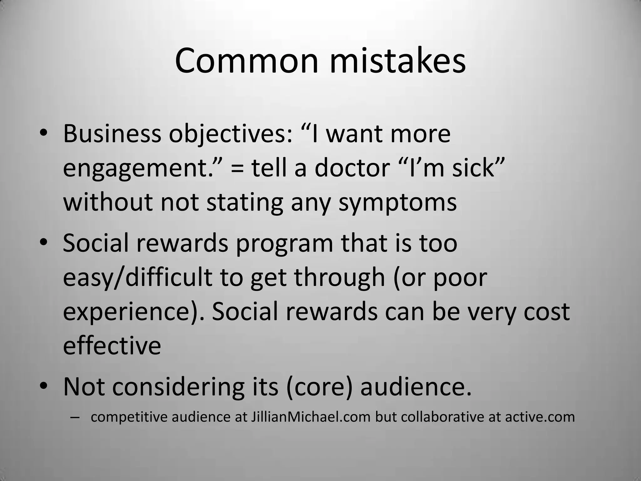 Common mistakes
• Business objectives: “I want more
  engagement.” = tell a doctor “I’m sick”
  without not stating any symptoms
• Social rewards program that is too
  easy/difficult to get through (or poor
  experience). Social rewards can be very cost
  effective
• Not considering its (core) audience.
  – competitive audience at JillianMichael.com but collaborative at active.com
 