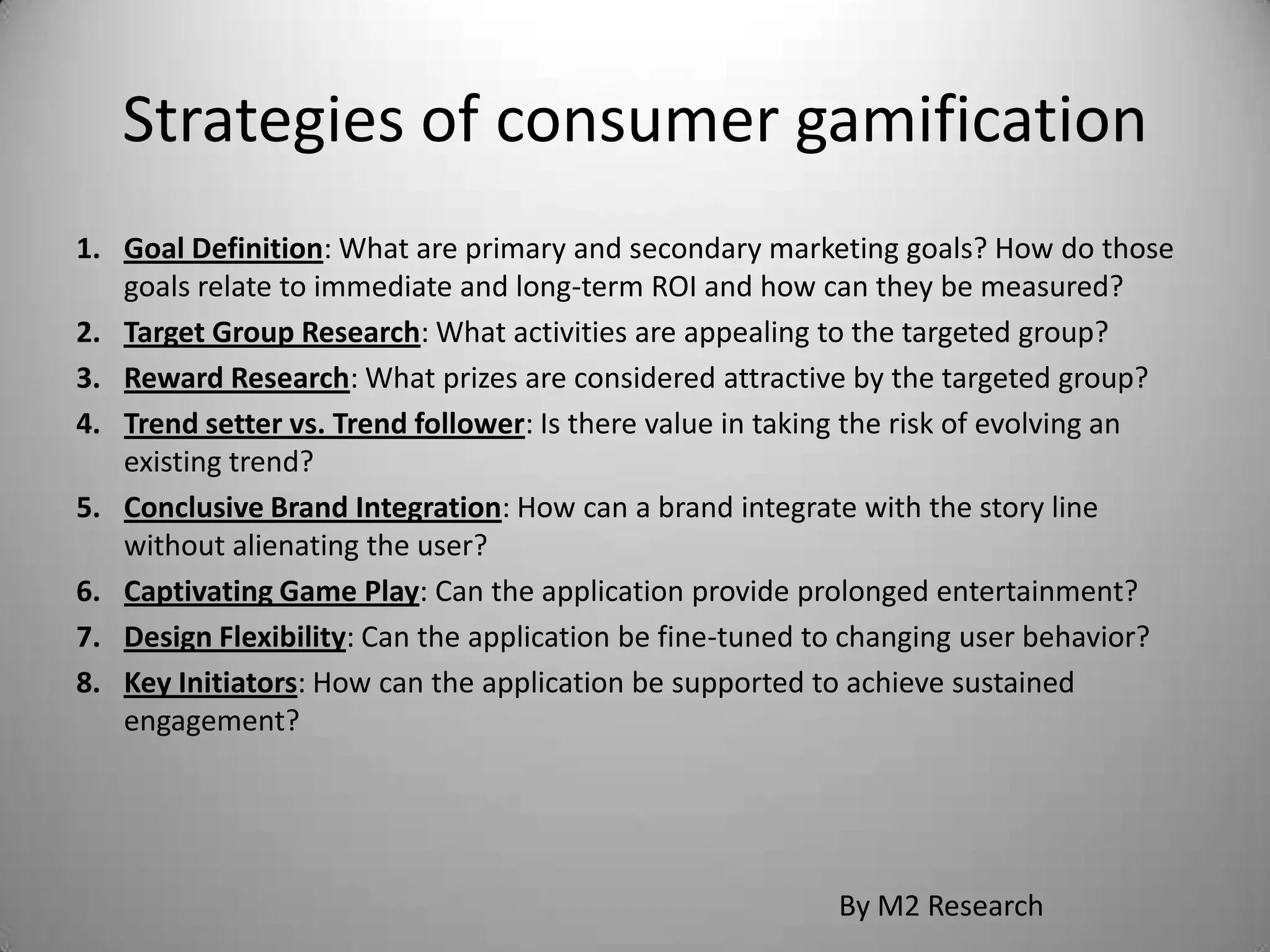 Strategies of consumer gamification
1. Goal Definition: What are primary and secondary marketing goals? How do those
   goals relate to immediate and long-term ROI and how can they be measured?
2. Target Group Research: What activities are appealing to the targeted group?
3. Reward Research: What prizes are considered attractive by the targeted group?
4. Trend setter vs. Trend follower: Is there value in taking the risk of evolving an
   existing trend?
5. Conclusive Brand Integration: How can a brand integrate with the story line
   without alienating the user?
6. Captivating Game Play: Can the application provide prolonged entertainment?
7. Design Flexibility: Can the application be fine-tuned to changing user behavior?
8. Key Initiators: How can the application be supported to achieve sustained
   engagement?




                                                          By M2 Research
 