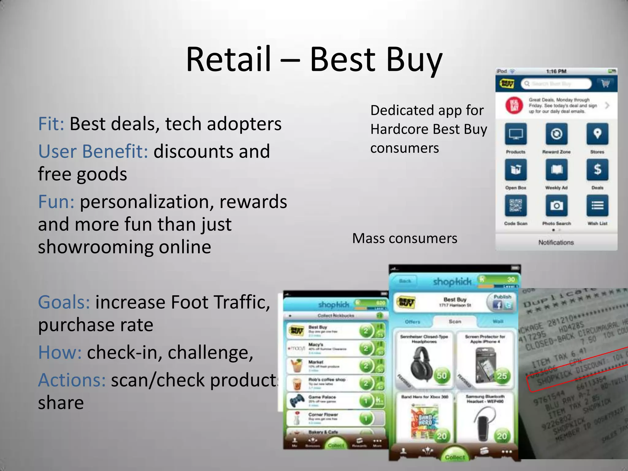 Retail – Best Buy
                                   Dedicated app for
Fit: Best deals, tech adopters     Hardcore Best Buy
User Benefit: discounts and        consumers
free goods
Fun: personalization, rewards
and more fun than just
                                 Mass consumers
showrooming online

Goals: increase Foot Traffic,
purchase rate
How: check-in, challenge,
Actions: scan/check products,
share
 