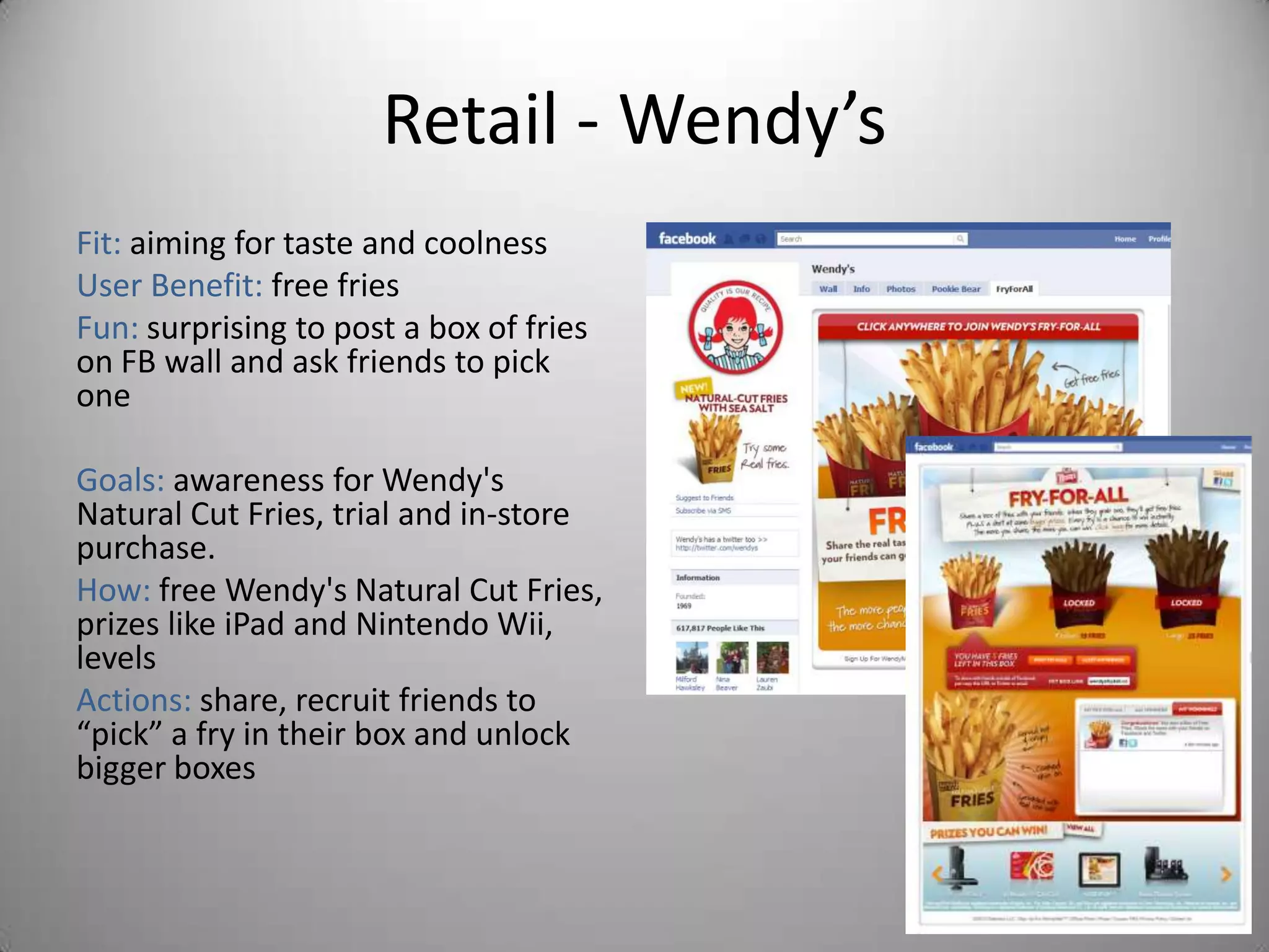 Retail - Wendy’s
Fit: aiming for taste and coolness
User Benefit: free fries
Fun: surprising to post a box of fries
on FB wall and ask friends to pick
one

Goals: awareness for Wendy's
Natural Cut Fries, trial and in-store
purchase.
How: free Wendy's Natural Cut Fries,
prizes like iPad and Nintendo Wii,
levels
Actions: share, recruit friends to
“pick” a fry in their box and unlock
bigger boxes
 