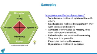 Gameplay
http://www.gamified.co.uk/user-types/
• Socialisers are motivated by interaction with
others,
• Free Spirits are motivated by autonomy. They
want to create and explore.
• Achievers are motivated by mastery. They
want to improve themselves.
• Philanthropists are motivated by meaning.
They want to improve life.
• Players are motivated by rewards.
• Disruptors are motivated by change.
 
