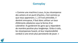 Gameplay
« Comme une machine à sous, le jeu récompense
des actions et en punit d’autres, c’est comme ça
que nous apprenons. (…) S’il est prévisible, il
devient ennuyeux, il faut donc utiliser un taux
d’éléments aléatoires sous la forme d’un
calendrier. Ils garderont les gens qui y répondent
de manière positive plus longtemps. Grâce à cela,
les récompenses fusent, et leur imprévisibilité
conduit à une envie plus persistante de jouer. »
 