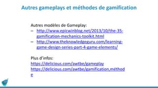 Autres gameplays et méthodes de gamification
Autres modèles de Gameplay:
– http://www.epicwinblog.net/2013/10/the-35-
gamification-mechanics-toolkit.html
– http://www.theknowledgeguru.com/learning-
game-design-series-part-4-game-elements/
Plus d’infos:
https://delicious.com/awtbe/gameplay
https://delicious.com/awtbe/gamification,méthod
e
 