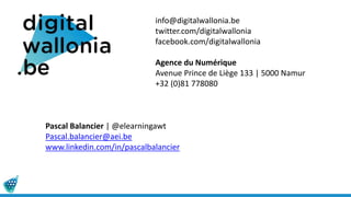 info@digitalwallonia.be
twitter.com/digitalwallonia
facebook.com/digitalwallonia
Agence du Numérique
Avenue Prince de Liège 133 | 5000 Namur
+32 (0)81 778080
Pascal Balancier | @elearningawt
Pascal.balancier@aei.be
www.linkedin.com/in/pascalbalancier
 