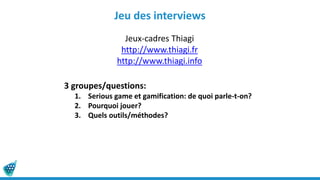 Jeu des interviews
Jeux-cadres Thiagi
http://www.thiagi.fr
http://www.thiagi.info
3 groupes/questions:
1. Serious game et gamification: de quoi parle-t-on?
2. Pourquoi jouer?
3. Quels outils/méthodes?
 