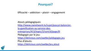 Pourquoi?
Efficacité – addiction – plaisir – engagement
Atouts pédagogiques:
http://www.cwnetwork.tv/sujet/pascal-balancier-
la-gamification-au-service-des-
entreprises/413/topic/2/sort/d/page/0
Pédagogie par le jeu:
https://delicious.com/awtbe/pédagogie,jeu
Plus d’atouts:
https://delicious.com/awtbe/jeu,atout
 