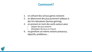 Comment?
1. en utilisant des serious games existants
2. en détournant des jeux purement ludiques à
des fins éducatives (Serious gaming),
3. en prenant en main des outils auteurs pour
– adapter des jeux existants
– développer des jeux sur mesure
4. en gamifiant soi-même certains processus,
objectifs, problèmes...
 